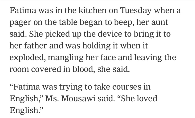 news article excerpt: 'Fatima was in the kitchen on Tuesday when a pager on the table began to beep, her aunt said. She picked up the device to bring it to her father and was holding it when it exploded, mangling her face and leaving the room covered in blood, she said. Fatima was trying to take courses in English, Ms. Mousawi said. She loved English.'